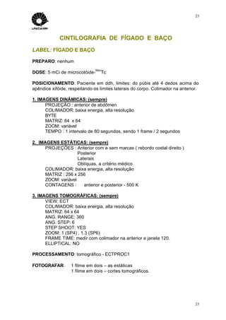 23




             CINTILOGRAFIA DE FÍGADO E BAÇO
LABEL: FÍGADO E BAÇO

PREPARO: nenhum
                               99m
DOSE: 5 mCi de microcolóide-     Tc

POSICIONAMENTO: Paciente em ddh, limites: do púbis até 4 dedos acima do
apêndice xifóide, respeitando os limites laterais do corpo. Colimador na anterior.

1. IMAGENS DINÂMICAS: (sempre)
      PROJEÇÃO : anterior de abdômen
      COLIMADOR: baixa energia, alta resolução
      BYTE
      MATRIZ: 64 x 64
      ZOOM: variável
      TEMPO : 1 intervalo de 80 segundos, sendo 1 frame / 2 segundos

2. IMAGENS ESTÁTICAS: (sempre)
      PROJEÇÕES : Anterior com e sem marcas ( rebordo costal direito )
                     Posterior
                     Laterais
                     Oblíquas, a critério médico
      COLIMADOR: baixa energia, alta resolução
      MATRIZ : 256 x 256
      ZOOM: variável
      CONTAGENS :       anterior e posterior - 500 K

3. IMAGENS TOMOGRÁFICAS: (sempre)
      VIEW: ECT
      COLIMADOR: baixa energia, alta resolução
      MATRIZ: 64 x 64
      ANG. RANGE: 360
      ANG. STEP: 6
      STEP SHOOT: YES
      ZOOM: 1 (SP4) , 1.3 (SP6)
      FRAME TIME: medir com colimador na anterior e janela 120.
      ELLIPTICAL: NO

PROCESSAMENTO: tomográfico - ECTPROC1

FOTOGRAFAR:        1 filme em dois – as estáticas
                   1 filme em dois – cortes tomográficos.




                                                                                23
 