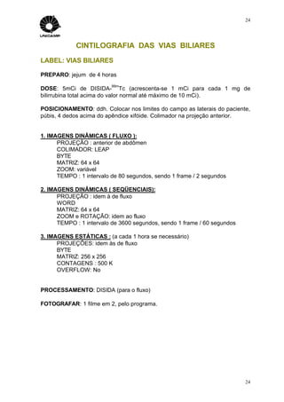 24




             CINTILOGRAFIA DAS VIAS BILIARES
LABEL: VIAS BILIARES

PREPARO: jejum de 4 horas
                          99m
DOSE: 5mCi de DISIDA- Tc (acrescenta-se 1 mCi para cada 1 mg de
bilirrubina total acima do valor normal até máximo de 10 mCi).

POSICIONAMENTO: ddh. Colocar nos limites do campo as laterais do paciente,
púbis, 4 dedos acima do apêndice xifóide. Colimador na projeção anterior.


1. IMAGENS DINÂMICAS ( FLUXO ):
      PROJEÇÃO : anterior de abdômen
      COLIMADOR: LEAP
      BYTE
      MATRIZ: 64 x 64
      ZOOM: variável
      TEMPO : 1 intervalo de 80 segundos, sendo 1 frame / 2 segundos

2. IMAGENS DINÂMICAS ( SEQÜENCIAIS):
      PROJEÇÃO : idem à de fluxo
      WORD
      MATRIZ: 64 x 64
      ZOOM e ROTAÇÃO: idem ao fluxo
      TEMPO : 1 intervalo de 3600 segundos, sendo 1 frame / 60 segundos

3. IMAGENS ESTÁTICAS : (a cada 1 hora se necessário)
      PROJEÇÕES: idem às de fluxo
      BYTE
      MATRIZ: 256 x 256
      CONTAGENS : 500 K
      OVERFLOW: No


PROCESSAMENTO: DISIDA (para o fluxo)

FOTOGRAFAR: 1 filme em 2, pelo programa.




                                                                          24
 