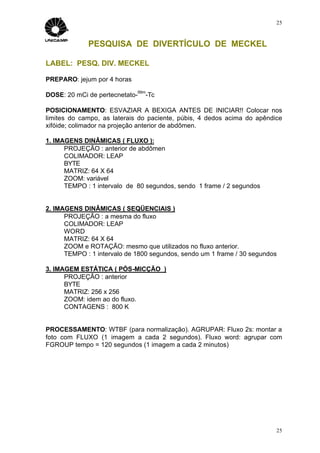 25



             PESQUISA DE DIVERTÍCULO DE MECKEL

LABEL: PESQ. DIV. MECKEL

PREPARO: jejum por 4 horas
                             99m
DOSE: 20 mCi de pertecnetato-   -Tc

POSICIONAMENTO: ESVAZIAR A BEXIGA ANTES DE INICIAR!! Colocar nos
limites do campo, as laterais do paciente, púbis, 4 dedos acima do apêndice
xifóide; colimador na projeção anterior de abdômen.

1. IMAGENS DINÂMICAS ( FLUXO ):
      PROJEÇÃO : anterior de abdômen
      COLIMADOR: LEAP
      BYTE
      MATRIZ: 64 X 64
      ZOOM: variável
      TEMPO : 1 intervalo de 80 segundos, sendo 1 frame / 2 segundos


2. IMAGENS DINÂMICAS ( SEQÜENCIAIS )
      PROJEÇÃO : a mesma do fluxo
      COLIMADOR: LEAP
      WORD
      MATRIZ: 64 X 64
      ZOOM e ROTAÇÃO: mesmo que utilizados no fluxo anterior.
      TEMPO : 1 intervalo de 1800 segundos, sendo um 1 frame / 30 segundos

3. IMAGEM ESTÁTICA ( PÓS-MICÇÃO )
      PROJEÇÃO : anterior
      BYTE
      MATRIZ: 256 x 256
      ZOOM: idem ao do fluxo.
      CONTAGENS : 800 K


PROCESSAMENTO: WTBF (para normalização). AGRUPAR: Fluxo 2s: montar a
foto com FLUXO (1 imagem a cada 2 segundos). Fluxo word: agrupar com
FGROUP tempo = 120 segundos (1 imagem a cada 2 minutos)




                                                                         25
 