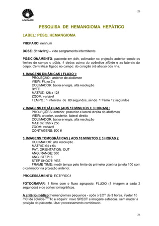 26




           PESQUISA DE HEMANGIOMA HEPÁTICO
LABEL: PESQ. HEMANGIOMA

PREPARO: nenhum

DOSE: (in vivitro) – vide sangramento intermitente

POSICIONAMENTO: paciente em ddh, colimador na projeção anterior sendo os
limites do campo o púbis, 4 dedos acima do apêndice xifóide e as laterais do
corpo. Centralizar fígado no campo: do coração até abaixo dos rins.

1. IMAGENS DINÂMICAS ( FLUXO ):
      PROJEÇÃO : anterior de abdômen
      VIEW: Fluxo 2 s
      COLIMADOR: baixa energia, alta resolução
      BYTE
      MATRIZ: 128 x 128
      ZOOM: variável
      TEMPO : 1 intervalo de 80 segundos, sendo 1 frame / 2 segundos

2. IMAGENS ESTÁTICAS (AOS 10 MINUTOS E 3 HORAS) :
      PROJEÇÕES: anterior, posterior e lateral direita do abdômen
      VIEW: anterior, posterior, lateral direita
      COLIMADOR: baixa energia, alta resolução
      MATRIZ: 256 x 256
      ZOOM: variável
      CONTAGENS: 500 K

3. IMAGENS TOMOGRÁFICAS ( AOS 10 MINUTOS E 3 HORAS ):
       COLIMADOR: alta resolução
       MATRIZ: 64 x 64
       PAT. ORIENTATION: OUT
       ANG. RANGE: 360
       ANG. STEP: 6
       STEP SHOOT: YES
       FRAME TIME: medir tempo pelo limite do primeiro pixel na janela 100 com
o colimador na projeção anterior.

PROCESSAMENTO: ECTPROC1

FOTOGRAFAR: 1 filme com o fluxo agrupado: FLUXO (1 imagem a cada 2
segundos) e os cortes tomográficos.

A critério médico: hemangiomas pequenos - após o ECT de 3 horas, injetar 10
               99m
mCi de colóide- Tc e adquirir novo SPECT e imagens estáticas, sem mudar a
posição do paciente. Usar processamento combinado.


                                                                            26
 