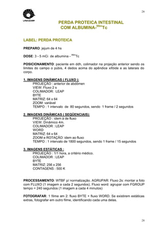 28



                      PERDA PROTEICA INTESTINAL
                       COM ALBUMINA-99mTc

LABEL: PERDA PROTEICA

PREPARO: jejum de 4 hs
                                99m
DOSE: 3 - 5 mCi de albumina -     Tc

POSICIONAMENTO: paciente em ddh, colimador na projeção anterior sendo os
limites do campo o púbis, 4 dedos acima do apêndice xifóide e as laterais do
corpo.

1. IMAGENS DINÂMICAS ( FLUXO ):
      PROJEÇÃO : anterior de abdômen
      VIEW: Fluxo 2 s
      COLIMADOR: LEAP
      BYTE
      MATRIZ: 64 x 64
      ZOOM: variável
      TEMPO : 1 intervalo de 80 segundos, sendo 1 frame / 2 segundos

2. IMAGENS DINÂMICAS ( SEQÜENCIAIS):
      PROJEÇÃO : idem à de fluxo
      VIEW: Dinâmico 4m.
      COLIMADOR : LEAP
      WORD
      MATRIZ: 64 x 64
      ZOOM e ROTAÇÃO: idem ao fluxo
      TEMPO : 1 intervalo de 1800 segundos, sendo 1 frame / 15 segundos

3. IMAGENS ESTÁTICAS :
      PROJEÇÃO : 1/1 hora, a critério médico.
      COLIMADOR : LEAP
      BYTE
      MATRIZ: 256 x 256
      CONTAGENS : 500 K


PROCESSAMENTO: WTBF p/ normalização. AGRUPAR: Fluxo 2s: montar a foto
com FLUXO (1 imagem a cada 2 segundos). Fluxo word: agrupar com FGROUP
tempo = 240 segundos (1 imagem a cada 4 minutos)

FOTOGRAFAR: 1 filme em 2: fluxo BYTE + fluxo WORD. Se existirem estáticas
extras, fotografar em outro filme, identificando cada uma delas.




                                                                          28
 