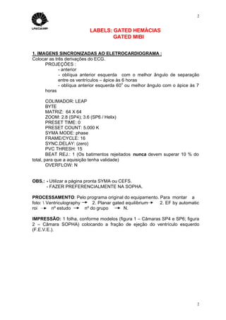 2


                          LABELS: GATED HEMÁCIAS
                                  GATED MIBI


1. IMAGENS SINCRONIZADAS AO ELETROCARDIOGRAMA :
Colocar as três derivações do ECG.
      PROJEÇÕES :
             - anterior
             - oblíqua anterior esquerda com o melhor ângulo de separação
             entre os ventrículos – ápice às 6 horas
                                             o
             - oblíqua anterior esquerda 60 ou melhor ângulo com o ápice às 7
      horas

        COLIMADOR: LEAP
        BYTE
        MATRIZ: 64 X 64
        ZOOM: 2.8 (SP4); 3.6 (SP6 / Helix)
        PRESET TIME: 0
        PRESET COUNT: 5.000 K
        SYMA MODE: phase
        FRAME/CYCLE: 16
        SYNC.DELAY: (zero)
        PVC THRESH: 15
        BEAT REJ.: 1 (Os batimentos rejeitados nunca devem superar 10 % do
total, para que a aquisição tenha validade)
        OVERFLOW: N


OBS.: - Utilizar a página pronta SYMA ou CEFS.
      - FAZER PREFERENCIALMENTE NA SOPHA.

PROCESSAMENTO: Pelo programa original do equipamento. Para montar a
foto:  Ventriculography     2. Planar gated equilibrium 2. EF by automatic
roi       nº estudo      nº do grupo        N.

IMPRESSÃO: 1 folha, conforme modelos (figura 1 – Câmaras SP4 e SP6; figura
2 – Câmara SOPHA) colocando a fração de ejeção do ventrículo esquerdo
(F.E.V.E.).




                                                                            2
 
