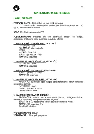 29



                       CINTILOGRAFIA DE TIREÓIDE

LABEL: TIREÓIDE

PREPARO: BASAL - Dieta pobre em iodo por 2 semanas.
            SUPRESSÃO - Dieta pobre em iodo por 2 semanas; Puran T4 , 150
ug vo, 10 dias antes do exame.
                             99m
DOSE: 10 mCi de pertecnetato-   Tc

POSICIONAMENTO: Paciente em ddh, centralizar tireóide            no   campo,
respeitando cricóide no limite superior e fúrcula no inferior.

1. IMAGEM ESTÁTICA PRÉ-DOSE : (STAT PRÉ)
      RATE MODE : fast
      COLIMADOR: alta resolução
      WORD
      MATRIZ : 128 x 128
      ZOOM: 2 ( SP4); 2,6 (SP6)
      TEMPO : 2 segundos

2. IMAGEM ESTÁTICA PÓS-DOSE : (STAT PÓS)
     RATE MODE : norm
     TEMPO : 2 segundos

3. IMAGEM ESTÁTICA INJEÇÃO: (STAT MEM)
      ZOOM: 1 ( SP4); 1,3 (SP6)
      TEMPO : 30 segundos

4. IMAGEM ESTÁTICA PACIENTE : (STAT PAC)
       AQUISIÇÃO: 20 minutos após injeção obrigatoriamente. Incluir glândulas
salivares no campo.
       RATE MODE : norm
       ZOOM: 2 ( SP4); 2,6 (SP6)
       CONTAGENS : 100 K

5. IMAGENS ESTÁTICAS DA TIREÓIDE :
      PROJEÇÕES : anterior com e sem marca (fúrcula, cartilagem cricóide,
nódulos, e cicatrizes ) ; oblíquas anteriores 30 graus
      ZOOM: 3.5 a 4.0 (respeitando limites do posicionamento inicial)
      TEMPO : 180 segundos OU
      CONTAGENS : 200 K


PROCESSAMENTO: TIREO1
FOTOGRAFAR: 1 filme, pelo programa.




                                                                           29
 