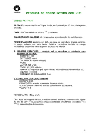 31



             PESQUISA DE CORPO INTEIRO COM I-131

LABEL: PCI I-131

PREPARO: suspender Puran T4 por 1 mês, ou Cynomel por 15 dias; dieta pobre
em iodo.
                                   131
DOSE: 5 mCi de iodeto de sódio –         I por via oral.

AQUISIÇÃO DAS IMAGENS: 48 horas após a administração do radiofármaco.

POSICIONAMENTO: paciente em ddh, na maca de varredura, braços ao longo
do corpo, cabeça reta para frente. Estática: centralizar tireóide no campo
respeitando cricóide no limite superior e fúrcula no inferior.

2. IMAGENS ESTÁTICAS : cervical, pré e pós–dose e referência com
   atividade de 50-70 µCi
       ISÓTOPO: I 131
       RATE MODE: norm
       COLIMADOR: 6 (alta energia)
       WORD
       MATRIZ: 128 x 128
       ZOOM: 3.5 (SP6 e Helix)
       TEMPO: 60 segundos (pré e pós–dose), 300 segundos (referência) e 600
       segundos (cervical)
       DISTÂNCIA DO COLIMADOR: 8 cm

2. VARREDURA DE CORPO INTEIRO
     ISOTÓPO: I131
     PROJEÇÕES: anterior e posterior de corpo inteiro.
     SCAN LENGTH: medir na maca o comprimento do paciente.
     VELOCITY: 5


FOTOGRAFAR: 1 filme em 1.

Obs: Após as imagens de iodo, o médico deverá avaliar e, se necessário, injetar
                 99m                                                      131
10 mCi de MDP- Tc, adquirindo imagens estáticas simultâneas (de iodeto- I e
99m
   Tc) nas projeções de interesse.




                                                                             31
 