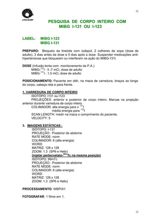 32



                 PESQUISA DE CORPO INTEIRO COM
                     MIBG I-131 OU I-123

LABEL:      MIBG I-123
            MIBG I-131

PREPARO: Bloqueio da tireóide com iodepol, 2 colheres de sopa (dose de
adulto), 3 dias antes da dose e 5 dias após a dose. Suspender medicações anti-
hipertensivas que bloqueiam ou interferem na ação do MIBG-131I.

DOSE (Infusão lenta com monitoramento da P.A.)
           123
    MIBG- I : 5 -7 mCi, dose de adulto
           131
    MIBG- I : 1,5 mCi, dose de adulto

POSICIONAMENTO: Paciente em ddh, na maca de varredura, braços ao longo
do corpo, cabeça reta e para frente.

1. VARREDURA DE CORPO INTEIRO
       ISOTÓPO: I131 ou I123
       PROJEÇÕES: anterior e posterior de corpo inteiro. Marcas na projeção
anterior durante varredura de corpo inteiro
                                          131
       COLIMADOR: alta energia para o I
                                           123
                      média energia para I
       SCAN LENGTH: medir na maca o comprimento do paciente.
       VELOCITY: 5

3. IMAGENS ESTÁTICAS :
      ISÓTOPO: I-131
      PROJEÇÃO : Posterior de abdome
      RATE MODE: norm
      COLIMADOR: 6 (alta energia)
      WORD
      MATRIZ: 128 x 128
      ZOOM: 1.3 (SP6 e Helix)
                            99m
      (injetar pertecnetato- Tc na mesma posição)
      ISÓTOPO: 99mTc
      PROJEÇÃO : Posterior de abdome
      RATE MODE: norm
      COLIMADOR: 6 (alta energia)
      WORD
      MATRIZ: 128 x 128
      ZOOM: 1.3 (SP6 e Helix)

PROCESSAMENTO: WBPIX1

FOTOGRAFAR: 1 filme em 1.



                                                                            32
 