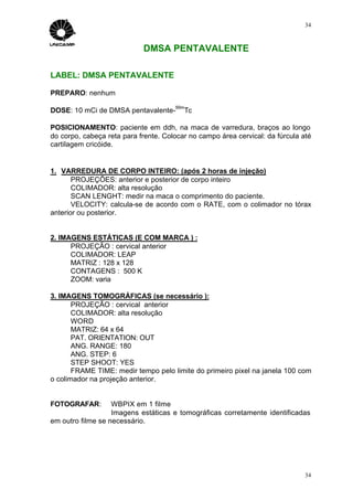 34



                            DMSA PENTAVALENTE

LABEL: DMSA PENTAVALENTE

PREPARO: nenhum
                                      99m
DOSE: 10 mCi de DMSA pentavalente-       Tc

POSICIONAMENTO: paciente em ddh, na maca de varredura, braços ao longo
do corpo, cabeça reta para frente. Colocar no campo área cervical: da fúrcula até
cartilagem cricóide.


1. VARREDURA DE CORPO INTEIRO: (após 2 horas de injeção)
       PROJEÇÕES: anterior e posterior de corpo inteiro
       COLIMADOR: alta resolução
       SCAN LENGHT: medir na maca o comprimento do paciente.
       VELOCITY: calcula-se de acordo com o RATE, com o colimador no tórax
anterior ou posterior.


2. IMAGENS ESTÁTICAS (E COM MARCA ) :
      PROJEÇÃO : cervical anterior
      COLIMADOR: LEAP
      MATRIZ : 128 x 128
      CONTAGENS : 500 K
      ZOOM: varia

3. IMAGENS TOMOGRÁFICAS (se necessário ):
       PROJEÇÃO : cervical anterior
       COLIMADOR: alta resolução
       WORD
       MATRIZ: 64 x 64
       PAT. ORIENTATION: OUT
       ANG. RANGE: 180
       ANG. STEP: 6
       STEP SHOOT: YES
       FRAME TIME: medir tempo pelo limite do primeiro pixel na janela 100 com
o colimador na projeção anterior.


FOTOGRAFAR:        WBPIX em 1 filme
                   Imagens estáticas e tomográficas corretamente identificadas
em outro filme se necessário.




                                                                               34
 