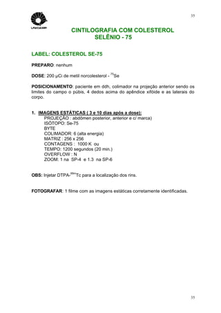 35



                     CINTILOGRAFIA COM COLESTEROL
                            SELÊNIO - 75

LABEL: COLESTEROL SE-75

PREPARO: nenhum
                                       75
DOSE: 200 µCi de metil norcolesterol - Se

POSICIONAMENTO: paciente em ddh, colimador na projeção anterior sendo os
limites do campo o púbis, 4 dedos acima do apêndice xifóide e as laterais do
corpo.


1. IMAGENS ESTÁTICAS ( 3 e 10 dias após a dose):
     PROJEÇÃO : abdômen posterior, anterior e c/ marca)
     ISÓTOPO: Se-75
     BYTE
     COLIMADOR: 6 (alta energia)
     MATRIZ : 256 x 256
     CONTAGENS : 1000 K ou
     TEMPO: 1200 segundos (20 min.)
     OVERFLOW : N
     ZOOM: 1 na SP-4 e 1.3 na SP-6


                  99m
OBS: Injetar DTPA-    Tc para a localização dos rins.


FOTOGRAFAR: 1 filme com as imagens estáticas corretamente identificadas.




                                                                           35
 