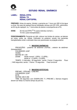 37



                         ESTUDO RENAL DINÂMICO

LABEL:      RENAL DTPA
            RENAL TX
            RENAL CAPTOPRIL

PREPARO: Antes do exame, hidratar o paciente por 1 hora com 500 ml de água
e urinar. No caso de captopril faz-se hidratação venosa com SF 0,9%, administra-
se 50 mg de captopril, vo, 1 hora antes do exame e acompanha-se a PA.
                             99m
DOSE:       20 mCi de DTPA- Tc (para indivíduo normal ) ;
            10 mCi ( para transplantado )

POSICIONAMENTO: Paciente em ddh; colocar nos limites do campo, as laterais
do corpo, púbis, ap. xifóide. Colimador na posterior; exceto nos pacientes
transplantados onde o colimador deve ser posicionado na projeção anterior.


                          1. IMAGENS DINÂMICAS:
      PROJEÇÕES : posterior de abdômen (normal) ; anterior de abdômen
(transplantado)
      COLIMADOR: LEAP
      WORD
      MATRIZ: 64 x 64
      ZOOM:       adulto normal: 1 (SP4), 1.3 (SP6) ;
                  adulto tx: 1.3 (SP4), 1.6 (SP6)
      TEMPO : 2 intervalos ; 64 segundos , sendo 1 frame / 2 segundos ⇒ Fluxo
; 1440 segundos, sendo 1 frame / 15 segundos ⇒ Fase funcional



                        2. IMAGENS ESTÁTICAS:
     PRÉ-MIC. / PÓS-MIC. / CAB.ANT.
     COLIMADOR: LEAP
     BYTE
     MATRIZ: 256 X 256
     TIME: 60 segundos com OVERFLOW: Y ( PRE-MIC ). Demais imagens
devem ser feitas no mesmo tempo da pré-mic.




                                                                              37
 