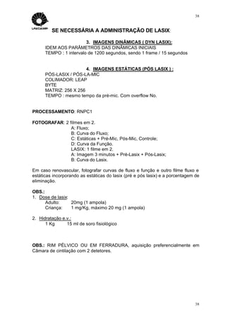 38


         SE NECESSÁRIA A ADMINISTRAÇÃO DE LASIX:

                         3. IMAGENS DINÂMICAS ( DYN LASIX):
      IDEM AOS PARÂMETROS DAS DINÂMICAS INICIAIS
      TEMPO : 1 intervalo de 1200 segundos, sendo 1 frame / 15 segundos


                        4. IMAGENS ESTÁTICAS (PÓS LASIX ) :
      PÓS-LASIX / PÓS-LA-MIC
      COLIMADOR: LEAP
      BYTE
      MATRIZ: 256 X 256
      TEMPO : mesmo tempo da pré-mic. Com overflow No.


PROCESSAMENTO: RNPC1

FOTOGRAFAR: 2 filmes em 2.
               A: Fluxo;
               B: Curva do Fluxo;
               C: Estáticas + Pré-Mic, Pós-Mic, Controle;
               D: Curva da Função.
               LASIX: 1 filme em 2.
               A: Imagem 3 minutos + Pré-Lasix + Pós-Lasix;
               B: Curva do Lasix.

Em caso renovascular, fotografar curvas de fluxo e função e outro filme fluxo e
estáticas incorporando as estáticas do lasix (pré e pós lasix) e a porcentagem de
eliminação.

OBS.:
1. Dose de lasix:
      Adulto:     20mg (1 ampola)
      Criança:    1 mg/Kg, máximo 20 mg (1 ampola)

2. Hidratação e.v.:
      1 Kg ⇒ 15 ml de soro fisiológico



OBS.: RIM PÉLVICO OU EM FERRADURA, aquisição preferencialmente em
Câmara de cintilação com 2 detetores.




                                                                               38
 