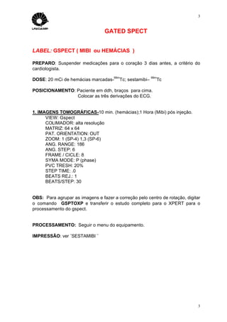 3



                                 GATED SPECT


LABEL: GSPECT ( MIBI ou HEMÁCIAS )

PREPARO: Suspender medicações para o coração 3 dias antes, a critério do
cardiologista.
                                      99m                 99m
DOSE: 20 mCi de hemácias marcadas-       Tc; sestamibi–     Tc

POSICIONAMENTO: Paciente em ddh, braços para cima.
                Colocar as três derivações do ECG.


1. IMAGENS TOMOGRÁFICAS-10 min. (hemácias);1 Hora (Mibi) pós injeção.
      VIEW: Gspect
      COLIMADOR: alta resolução
      MATRIZ: 64 x 64
      PAT. ORIENTATION: OUT
      ZOOM: 1 (SP-4) 1,3 (SP-6)
      ANG. RANGE: 186
      ANG. STEP: 6
      FRAME / CICLE: 8
      SYMA MODE: P (phase)
      PVC TRESH: 20%
      STEP TIME: .0
      BEATS REJ.: 1
      BEATS/STEP: 30


OBS: Para agrupar as imagens e fazer a correção pelo centro de rotação, digitar
o comando GSPTOXP e transferir o estudo completo para o XPERT para o
processamento do gspect.


PROCESSAMENTO: Seguir o menu do equipamento.

IMPRESSÃO: ver ¨SESTAMIBI ¨




                                                                              3
 