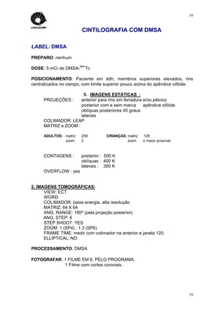 39



                       CINTILOGRAFIA COM DMSA

LABEL: DMSA

PREPARO: nenhum
                      99m
DOSE: 5 mCi de DMSA-     Tc

POSICIONAMENTO: Paciente em ddh, membros superiores elevados, rins
centralizados no campo, com limite superior pouco acima do apêndice xifóide.

                      5. IMAGENS ESTÁTICAS :
     PROJEÇÕES :     anterior para rins em ferradura e/ou pélvico
                     posterior com e sem marca ⇒ apêndice xifóide
                     oblíquas posteriores 45 graus
                     laterais
     COLIMADOR: LEAP
     MATRIZ e ZOOM :

     ADULTOS: matriz ⇒ 256         CRIANÇAS: matriz ⇒ 128
              zoom ⇒ 2                       zoom ⇒ o maior possível



     CONTAGENS :       posterior : 500 K
                       oblíquas : 400 K
                       laterais : 300 K
     OVERFLOW : yes


2. IMAGENS TOMOGRÁFICAS:
      VIEW: ECT
      WORD
      COLIMADOR: baixa energia, alta resolução
      MATRIZ: 64 X 64
      ANG. RANGE: 180º (pela projeção posterior)
      ANG. STEP: 6
      STEP SHOOT: YES
      ZOOM: 1 (SP4) , 1.3 (SP6)
      FRAME TIME: medir com colimador na anterior e janela 120.
      ELLIPTICAL: NO

PROCESSAMENTO: DMSA

FOTOGRAFAR: 1 FILME EM 6, PELO PROGRAMA.
            1 Filme com cortes coronais.




                                                                          39
 