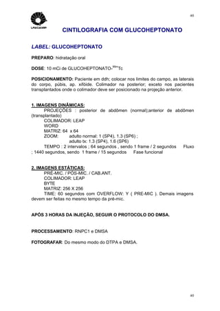 40



              CINTILOGRAFIA COM GLUCOHEPTONATO

LABEL: GLUCOHEPTONATO

PREPARO: hidratação oral
                                      99m
DOSE: 10 mCi de GLUCOHEPTONATO-          Tc

POSICIONAMENTO: Paciente em ddh; colocar nos limites do campo, as laterais
do corpo, púbis, ap. xifóide. Colimador na posterior; exceto nos pacientes
transplantados onde o colimador deve ser posicionado na projeção anterior.


1. IMAGENS DINÂMICAS:
      PROJEÇÕES : posterior de abdômen (normal);anterior de abdômen
(transplantado)
      COLIMADOR: LEAP
      WORD
      MATRIZ: 64 x 64
      ZOOM:       adulto normal: 1 (SP4), 1.3 (SP6) ;
                  adulto tx: 1.3 (SP4), 1.6 (SP6)
      TEMPO : 2 intervalos ; 64 segundos , sendo 1 frame / 2 segundos ⇒ Fluxo
; 1440 segundos, sendo 1 frame / 15 segundos ⇒ Fase funcional


2. IMAGENS ESTÁTICAS:
      PRÉ-MIC. / PÓS-MIC. / CAB.ANT.
      COLIMADOR: LEAP
      BYTE
      MATRIZ: 256 X 256
      TIME: 60 segundos com OVERFLOW: Y ( PRE-MIC ). Demais imagens
devem ser feitas no mesmo tempo da pré-mic.


APÓS 3 HORAS DA INJEÇÃO, SEGUIR O PROTOCOLO DO DMSA.


PROCESSAMENTO: RNPC1 e DMSA

FOTOGRAFAR: Do mesmo modo do DTPA e DMSA.




                                                                           40
 