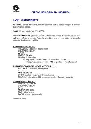 41



                      CISTOCINTILOGRAFIA INDIRETA


LABEL: CISTO INDIRETA

PREPARO: Antes do exame, hidratar paciente com 2 copos de água e solicitar
que esvazie a bexiga.
                                99m
DOSE: 20 mCi (adulto) de DTPA-        Tc

POSICIONAMENTO: (idem ao DTPA) Colocar nos limites do campo, as laterais,
apêndice xifóide e púbis. Paciente em ddh, com o colimador na projeção
posterior de abdômen e pélvis.


1. IMAGENS DINÂMICAS:
      PROJEÇÃO : posterior de abdômen
      COLIMADOR: LEAP
      WORD
      MATRIZ: 64 x 64
      TEMPO : 2 intervalos
           64 segundos , sendo 1 frame / 2 segundos ⇒ Fluxo
           1440 segundos, sendo 1 frame / 15 segundos ⇒ Fase funcional

2. IMAGENS DINÂMICAS ( FASE MICCIONAL ) *:
      PROJEÇÃO : posterior de abdômen
      BYTE
      MATRIZ: 64 x 64
      ZOOM: igual às imagens dinâmicas iniciais
      TEMPO : 1 intervalo de 900 segundos, sendo 1 frame / 1 segundo

3. IMAGENS ESTÁTICAS:
      PÓS-MIC. / CAB.ANT.
      COLIMADOR: LEAP
      BYTE
      MATRIZ: 256 X 256
      TIME: 60 segundos.
      ZOOM: igual ao fluxo anterior

* ver cisto direta




                                                                         41
 