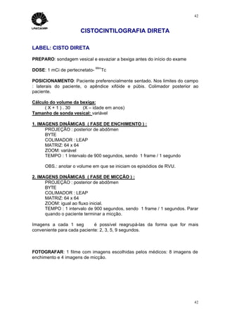 42



                      CISTOCINTILOGRAFIA DIRETA

LABEL: CISTO DIRETA

PREPARO: sondagem vesical e esvaziar a bexiga antes do início do exame
                               99m
DOSE: 1 mCi de pertecnetato-     Tc

POSICIONAMENTO: Paciente preferencialmente sentado. Nos limites do campo
: laterais do paciente, o apêndice xifóide e púbis. Colimador posterior ao
paciente.

Cálculo do volume da bexiga:
     ( X + 1 ) . 30   (X – idade em anos)
Tamanho de sonda vesical: variável

1. IMAGENS DINÂMICAS ( FASE DE ENCHIMENTO ) :
      PROJEÇÃO : posterior de abdômen
      BYTE
      COLIMADOR : LEAP
      MATRIZ: 64 x 64
      ZOOM: variável
      TEMPO : 1 Intervalo de 900 segundos, sendo 1 frame / 1 segundo

     OBS.: anotar o volume em que se iniciam os episódios de RVU.

2. IMAGENS DINÂMICAS ( FASE DE MICÇÃO ) :
      PROJEÇÃO : posterior de abdômen
      BYTE
      COLIMADOR : LEAP
      MATRIZ: 64 x 64
      ZOOM: igual ao fluxo inicial.
      TEMPO : 1 intervalo de 900 segundos, sendo 1 frame / 1 segundos. Parar
      quando o paciente terminar a micção.

Imagens a cada 1 seg ⇒ é possível reagrupá-las da forma que for mais
conveniente para cada paciente: 2, 3, 5, 9 segundos.



FOTOGRAFAR: 1 filme com imagens escolhidas pelos médicos: 8 imagens de
enchimento e 4 imagens de micção.




                                                                          42
 
