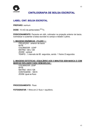 43



                CINTILOGRAFIA DE BOLSA ESCROTAL


LABEL: CINT. BOLSA ESCROTAL

PREPARO: nenhum
                              99m
DOSE: 15 mCi de pertecnetato-   Tc

POSICIONAMENTO: Paciente em ddh, colimador na projeção anterior de bacia.
Centralizar e sustentar a bolsa escrotal no campo e rebater o pênis.

1. IMAGENS DINÂMICAS ( FLUXO ) :
      PROJEÇÃO : anterior de bacia
      BYTE
      COLIMADOR : LEAP
      MATRIZ: 128 x 128
      ZOOM: variável
      TEMPO : 1 intervalo de 80 segundos, sendo 1 frame /2 segundos


2. IMAGENS ESTÁTICAS ( EQUILÍBRIO AOS 5 MINUTOS SEM MARCA E COM
MARCAS ISOLANDO CADA HEMI-BOLSA) :
      COLIMADOR: LEAP
      BYTE
      MATRIZ: 128 X 128
      CONTAGENS : 500 K
      ZOOM: igual ao fluxo




PROCESSAMENTO: Fluxo

FOTOGRAFAR: 1 filme em 2: fluxo + equilíbrio.




                                                                       43
 