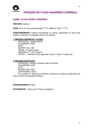 44



            PESQUISA DE FLUXO SANGÜÍNEO CEREBRAL

LABEL: FLUXO SANG. CEREBRAL

PREPARO: nenhum
                                  99m                     99m
DOSE: 20 a 30 mCi de pertecnetato-   Tc ; HMPAO / ECD –     Tc

POSICIONAMENTO: Cabeça centralizada no campo, garroteada na altura das
orelhas. Colimador na projeção anterior da cabeça.

1. IMAGENS DINÂMICAS ( FLUXO):
      PROJEÇÃO : cabeça anterior
      COLIMADOR: LEAP
      BYTE
      MATRIZ: 128 x 128
      ZOOM: 1,5 (pode variar )
      CENTER X,Y: 0,-85 ( Elscint )
      TEMPO : 1 intervalo de 80 segundos, sendo 1 frame / 2 segundos


2. IMAGENS ESTÁTICAS:
      PROJEÇÃO : anterior e laterais, após 5 minutos
      COLIMADOR: LEAP
      BYTE
      MATRIZ: 256 X 256
      CONTAGENS : 500 K
      Se o estudo for adquirido na Elscint, conservar os mesmos parâmetros de
zoom e centro da aquisição do fluxo.



PROCESSAMENTO: Fluxo

FOTOGRAFAR: 1 filme em 2 ( Fluxo e Equilíbrio )




                                                                           44
 