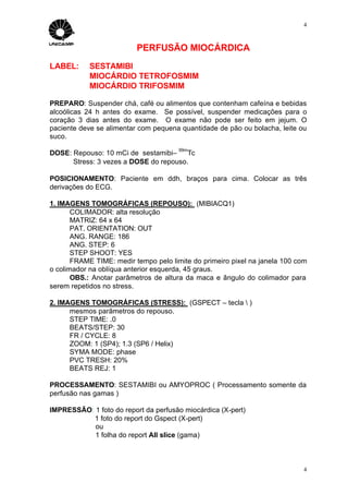 4



                          PERFUSÃO MIOCÁRDICA
LABEL:      SESTAMIBI
            MIOCÁRDIO TETROFOSMIM
            MIOCÁRDIO TRIFOSMIM

PREPARO: Suspender chá, café ou alimentos que contenham cafeína e bebidas
alcoólicas 24 h antes do exame. Se possível, suspender medicações para o
coração 3 dias antes do exame. O exame não pode ser feito em jejum. O
paciente deve se alimentar com pequena quantidade de pão ou bolacha, leite ou
suco.
                                       99m
DOSE: Repouso: 10 mCi de sestamibi–     Tc
      Stress: 3 vezes a DOSE do repouso.

POSICIONAMENTO: Paciente em ddh, braços para cima. Colocar as três
derivações do ECG.

1. IMAGENS TOMOGRÁFICAS (REPOUSO): (MIBIACQ1)
       COLIMADOR: alta resolução
       MATRIZ: 64 x 64
       PAT. ORIENTATION: OUT
       ANG. RANGE: 186
       ANG. STEP: 6
       STEP SHOOT: YES
       FRAME TIME: medir tempo pelo limite do primeiro pixel na janela 100 com
o colimador na oblíqua anterior esquerda, 45 graus.
       OBS.: Anotar parâmetros de altura da maca e ângulo do colimador para
serem repetidos no stress.

2. IMAGENS TOMOGRÁFICAS (STRESS): (GSPECT – tecla  )
      mesmos parâmetros do repouso.
      STEP TIME: .0
      BEATS/STEP: 30
      FR / CYCLE: 8
      ZOOM: 1 (SP4); 1.3 (SP6 / Helix)
      SYMA MODE: phase
      PVC TRESH: 20%
      BEATS REJ: 1

PROCESSAMENTO: SESTAMIBI ou AMYOPROC ( Processamento somente da
perfusão nas gamas )

IMPRESSÃO: 1 foto do report da perfusão miocárdica (X-pert)
          1 foto do report do Gspect (X-pert)
           ou
           1 folha do report All slice (gama)



                                                                             4
 