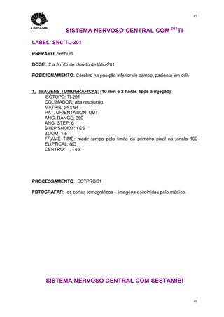 49



                SISTEMA NERVOSO CENTRAL COM 201Tl
LABEL: SNC TL-201

PREPARO: nenhum

DOSE : 2 a 3 mCi de cloreto de tálio-201

POSICIONAMENTO: Cérebro na posição inferior do campo, paciente em ddh


1. IMAGENS TOMOGRÁFICAS: (10 min e 2 horas após a injeção)
     ISÓTOPO: Tl-201
     COLIMADOR: alta resolução
     MATRIZ: 64 x 64
     PAT. ORIENTATION: OUT
     ANG. RANGE: 360
     ANG. STEP: 6
     STEP SHOOT: YES
     ZOOM: 1.5
     FRAME TIME: medir tempo pelo limite do primeiro pixel na janela 100
     ELIPTICAL: NO
     CENTRO: ∅, - 85




PROCESSAMENTO: ECTPROC1

FOTOGRAFAR: os cortes tomográficos – imagens escolhidas pelo médico.




      SISTEMA NERVOSO CENTRAL COM SESTAMIBI


                                                                        49
 