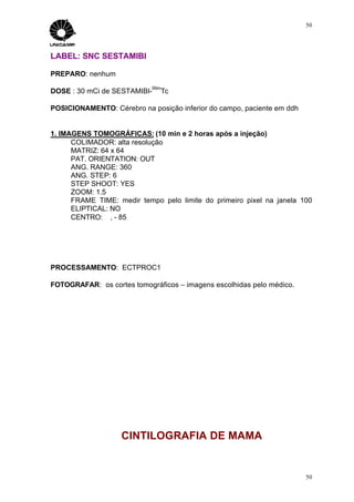 50




LABEL: SNC SESTAMIBI

PREPARO: nenhum
                            99m
DOSE : 30 mCi de SESTAMIBI-   Tc

POSICIONAMENTO: Cérebro na posição inferior do campo, paciente em ddh


1. IMAGENS TOMOGRÁFICAS: (10 min e 2 horas após a injeção)
      COLIMADOR: alta resolução
      MATRIZ: 64 x 64
      PAT. ORIENTATION: OUT
      ANG. RANGE: 360
      ANG. STEP: 6
      STEP SHOOT: YES
      ZOOM: 1.5
      FRAME TIME: medir tempo pelo limite do primeiro pixel na janela 100
      ELIPTICAL: NO
      CENTRO: ∅, - 85




PROCESSAMENTO: ECTPROC1

FOTOGRAFAR: os cortes tomográficos – imagens escolhidas pelo médico.




                   CINTILOGRAFIA DE MAMA


                                                                        50
 