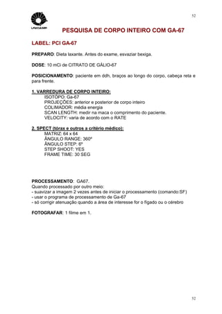 52



              PESQUISA DE CORPO INTEIRO COM GA-67

LABEL: PCI GA-67

PREPARO: Dieta laxante. Antes do exame, esvaziar bexiga.

DOSE: 10 mCi de CITRATO DE GÁLIO-67

POSICIONAMENTO: paciente em ddh, braços ao longo do corpo, cabeça reta e
para frente.

1. VARREDURA DE CORPO INTEIRO:
     ISOTÓPO: Ga-67
     PROJEÇÕES: anterior e posterior de corpo inteiro
     COLIMADOR: média energia
     SCAN LENGTH: medir na maca o comprimento do paciente.
     VELOCITY: varia de acordo com o RATE

2. SPECT (tórax e outros a critério médico):
      MATRIZ: 64 x 64
      ÂNGULO RANGE: 360º
      ÂNGULO STEP: 6º
      STEP SHOOT: YES
      FRAME TIME: 30 SEG




PROCESSAMENTO: GA67.
Quando processado por outro meio:
- suavizar a imagem 2 vezes antes de iniciar o processamento (comando:SF)
- usar o programa de processamento de Ga-67
- só corrigir atenuação quando a área de interesse for o fígado ou o cérebro

FOTOGRAFAR: 1 filme em 1.




                                                                               52
 