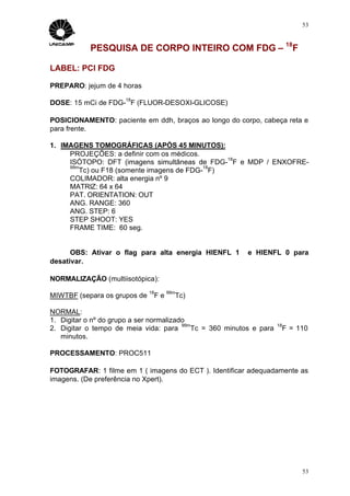 53



            PESQUISA DE CORPO INTEIRO COM FDG – 18F

LABEL: PCI FDG

PREPARO: jejum de 4 horas
                      18
DOSE: 15 mCi de FDG- F (FLUOR-DESOXI-GLICOSE)

POSICIONAMENTO: paciente em ddh, braços ao longo do corpo, cabeça reta e
para frente.

1. IMAGENS TOMOGRÁFICAS (APÓS 45 MINUTOS):
     PROJEÇÕES: a definir com os médicos.
                                               18
     ISÓTOPO: DFT (imagens simultâneas de FDG- F e MDP / ENXOFRE-
     99m                                   18
        Tc) ou F18 (somente imagens de FDG- F)
     COLIMADOR: alta energia nº 9
     MATRIZ: 64 x 64
     PAT. ORIENTATION: OUT
     ANG. RANGE: 360
     ANG. STEP: 6
     STEP SHOOT: YES
     FRAME TIME: 60 seg.


      OBS: Ativar o flag para alta energia HIENFL 1        e HIENFL 0 para
desativar.

NORMALIZAÇÃO (multiisotópica):
                              18        99m
MIWTBF (separa os grupos de        Fe     Tc)

NORMAL:
1. Digitar o nº do grupo a ser normalizado
                                         99m                          18
2. Digitar o tempo de meia vida: para       Tc = 360 minutos e para        F = 110
   minutos.

PROCESSAMENTO: PROC511

FOTOGRAFAR: 1 filme em 1 ( imagens do ECT ). Identificar adequadamente as
imagens. (De preferência no Xpert).




                                                                                53
 