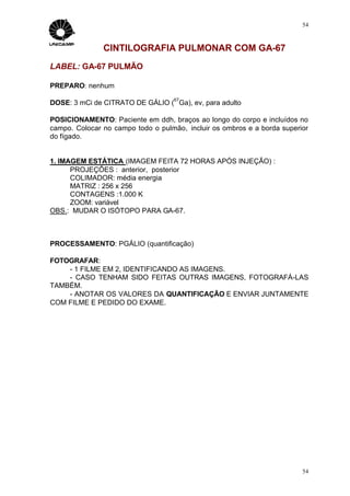 54



               CINTILOGRAFIA PULMONAR COM GA-67
LABEL: GA-67 PULMÃO

PREPARO: nenhum
                                    67
DOSE: 3 mCi de CITRATO DE GÁLIO ( Ga), ev, para adulto

POSICIONAMENTO: Paciente em ddh, braços ao longo do corpo e incluídos no
campo. Colocar no campo todo o pulmão, incluir os ombros e a borda superior
do fígado.


1. IMAGEM ESTÁTICA (IMAGEM FEITA 72 HORAS APÓS INJEÇÃO) :
      PROJEÇÕES : anterior, posterior
      COLIMADOR: média energia
      MATRIZ : 256 x 256
      CONTAGENS :1.000 K
      ZOOM: variável
OBS.: MUDAR O ISÓTOPO PARA GA-67.



PROCESSAMENTO: PGÁLIO (quantificação)

FOTOGRAFAR:
    - 1 FILME EM 2, IDENTIFICANDO AS IMAGENS.
    - CASO TENHAM SIDO FEITAS OUTRAS IMAGENS, FOTOGRAFÁ-LAS
TAMBÉM.
    - ANOTAR OS VALORES DA QUANTIFICAÇÃO E ENVIAR JUNTAMENTE
COM FILME E PEDIDO DO EXAME.




                                                                         54
 