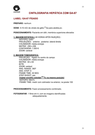 55



                 CINTILOGRAFIA HEPÁTICA COM GA-67

LABEL: GA-67 FÍGADO

PREPARO: nenhum
                                   67
DOSE: 5-10 mCi de citrato de gálio- Ga para adultos,ev.

POSICIONAMENTO: Paciente em ddh, membros superiores elevados

1. IMAGEM ESTÁTICA ( 48 HORAS APÓS INJEÇÃO) :
      ISÓTOPO: GA67
      PROJEÇÕES : anterior, posterior, lateral direita
      COLIMADOR: média energia
      MATRIZ : 256 x 256
      CONTAGENS :1.000 K
      ZOOM: variável

2. IMAGEM TOMOGRÁFICA :
      PROJEÇÃO : fígado no centro do campo
      COLIMADOR: média energia
      MATRIZ : 64 x 64
      BYTE
      ZOOM: variável
      ANG. RANGE: 360º
      ANG. STEP: 6
      FRAME TIME: 30 SEG
      STEP SHOOT: yes
                                99m
      (injetar enxofre coloidal- Tc na mesma posição)
      ISÓTOPO: 99mTc
      FRAME TIME: medir com colimador na anterior, na janela 100


PROCESSAMENTO: Fazer processamento combinado.

FOTOGRAFAR: 1 filme em 4, com as imagens identificadas
                  adequadamente.




                                                                   55
 