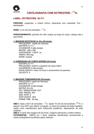 56



               CINTILOGRAFIA COM OCTREOTIDE - 111In

LABEL: OCTREOTIDE IN-111

PREPARO: suspender, a critério clínico, tratamento com octreotide “frio” –
Sandostatin
                                  111
DOSE: 3 a 6 mCi de octreotide –         In

POSICIONAMENTO: paciente em ddh, braços ao longo do corpo, cabeça reta e
para frente.

1. IMAGENS ESTÁTICAS (4, 24 e 48 horas):
      PROJEÇÕES : região de interesse
      ISOTÓPO: In-111
      COLIMADOR: 6 alta energia
      MATRIZ : 256 x 256
      CONTAGENS :1.000 K ou
      TEMPO: 900 seg.
      ZOOM: variável

2. VARREDURA DE CORPO INTEIRO (24 horas)
     ISOTÓPO: In-111
     PROJEÇÕES: anterior e posterior de corpo inteiro
     COLIMADOR: 6 alta energia
     SCAN LENGTH: medir na maca o comprimento do paciente.
     VELOCITY: 5


3. IMAGENS TOMOGRÁFICAS (24 horas):
      PROJEÇÕES: região de interesse
      ISÓTOPO: In-111
      COLIMADOR: 6 alta energia
      MATRIZ: 64 x 64
      PAT. ORIENTATION: OUT
      ANG. RANGE: 360
      ANG. STEP: 6
      STEP SHOOT: YES
      FRAME TIME: 60 seg.
                                        111                            99m
OBS.1: Após o ECT de octreotide – In, injetar 10 mCi de microcolóide–      Tc e
adquirir novo ECT sem alterar a posição, no caso de suspeita de lesão hepática.
Injetar outro radiofármaco para referencial anatômico, dependendo da área
suspeita.
OBS.2: A partir das imagens de 24 horas, imagens adicionais a critério médico.
FOTOGRAFAR: WBPIX em 1 filme, estáticas identificadas corretamente e
cortes tomográficos escolhidos pelos médicos.




                                                                             56
 