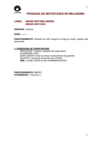 57



              PESQUISA DE METÁSTASES DE MELANOMA

LABEL:       IMUNO ANTI-MELANOMA
             IMUNO ANTI-CEA

PREPARO: nenhum

DOSE: ---------

POSICIONAMENTO: Paciente em ddh, braços ao longo do corpo, cabeça reta
para frente.


1. VARREDURA DE CORPO INTEIRO
     PROJEÇÕES : anterior e posterior de corpo inteiro
     COLIMADOR: LEAP
     SCAN LENGTH: medir na maca o comprimento do paciente.
     VELOCITY: calcula-se de acordo com o RATE.
     OBS.: Anotar o RATE no item PHARMACEUTICAL.




PROCESSAMENTO: WBPIX1
FOTOGRAFAR: 1 filme em 1.




                                                                    57
 