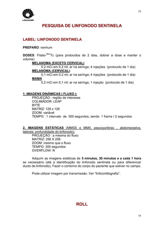 58




             PESQUISA DE LINFONODO SENTINELA


LABEL: LINFONODO SENTINELA

PREPARO: nenhum
                99m
DOSES: Fitato- Tc (para protocolos de 2 dias, dobrar a dose e manter o
volume)
     MELANOMA (EXCETO CERVICAL)
          0,2 mCi em 0,2 ml; ar na seringa; 4 injeções (protocolo de 1 dia)
     MELANOMA (CERVICAL)
          0,1 mCi em 0,2 ml; ar na seringa; 4 injeções (protocolo de 1 dia)
     MAMA
          0,2 mCi em 0,1 ml; ar na seringa; 1 injeção (protocolo de 1 dia)


1. IMAGENS DINÂMICAS ( FLUXO ):
      PROJEÇÃO : região de interesse
      COLIMADOR: LEAP
      BYTE
      MATRIZ: 128 x 128
      ZOOM: variável
      TEMPO : 1 intervalo de 300 segundos, sendo 1 frame / 2 segundos


2. IMAGENS ESTÁTICAS (MMSS e MMII, pescoço/tórax , abdome/pelve,
laterais: profundidade do linfonodo):
       PROJEÇÃO : a mesma do fluxo
       MATRIZ: 256 X 256
       ZOOM: mesmo que o fluxo
       TEMPO: 300 segundos
       OVERFLOW: N

      Adquirir as imagens estáticas de 5 minutos, 30 minutos e a cada 1 hora
se necessário (até a identificação do linfonodo sentinela ou para diferenciar
ducto de linfonodo). Fazer o contorno do corpo do paciente que estiver no campo.

      Pode utilizar imagem por transmissão. Ver “linfocintilografia”.




                                     ROLL

                                                                              58
 