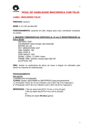 5



          PESQ. DE VIABILIDADE MIOCÁRDICA COM TÁLIO
LABEL: MIOCÁRDIO TÁLIO

PREPARO: nenhum

DOSE: 2 a 3 mCi de tálio-201

POSICIONAMENTO: paciente em ddh, braços para cima, centralizar miocárdio
no campo.

1. IMAGENS TOMOGRÁFICAS (REPOUSO de 10 min E REDISTRIBUIÇÃO de
4 hs e 24 hs)
      ISÓTOPO: Tl201
      COLIMADOR: baixa energia, alta resolução
      MATRIZ: 64 x 64
      PAT. ORIENTATION: OUT
      ANG. RANGE: 186
      ANG. STEP: 6
      STEP SHOOT: YES
      ZOOM: 1 (SP4); 1.3 (SP6 / Helix)
      FRAME TIME: verificar o tempo pela OAE 45º
      ELLIPTICAL: NO

OBS.: Anotar os parâmetros de altura da maca e ângulo do colimador para
serem os mesmos da redistribuição.


PROCESSAMENTO:
Nas gamas:
TLNORM para normalização
TLPROC (opção: SESTAMIBI ou AMYOPROC) para processamento.
 0
1 ) Processar o ECT de 10 min (“Stress”) com o ECT de 4 hs (“repouso”);
 0
2 ) Processar o ECT de 4 hs (“Stress”) com o ECT de 24 hs (“repouso”).

IMPRESSÃO: 1 foto do report dos ECTs 10 min. e 4 hs (X-pert)
          1 foto do report dos ECTs 4 hs e 24 hs (X-pert)
           ou
           2 folhas do report All slice (gama)




                                                                          5
 