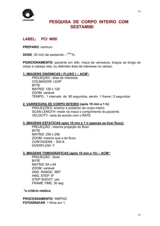 61



                PESQUISA DE CORPO INTEIRO COM
                        SESTAMIBI

LABEL:     PCI MIBI

PREPARO: nenhum
                              99m
DOSE: 30 mCi de sestamibi –     Tc

POSICIONAMENTO: paciente em ddh, maca de varredura, braços ao longo do
corpo e cabeça reta; ou delimitar área de interesse no campo.

1. IMAGENS DINÂMICAS ( FLUXO ) – ACM*:
      PROJEÇÃO : área de interesse
      COLIMADOR: LEAP
      BYTE
      MATRIZ: 128 x 128
      ZOOM: variável
      TEMPO : 1 intervalo de 80 segundos, sendo 1 frame / 2 segundos

2. VARREDURA DE CORPO INTEIRO (após 10 min e 1 h):
     PROJEÇÕES: anterior e posterior de corpo inteiro
     SCAN LENGTH: medir na maca o comprimento do paciente.
     VELOCITY: varia de acordo com o RATE

3. IMAGENS ESTÁTICAS após 10 min e 1 h (apenas se tiver fluxo):
      PROJEÇÃO : mesma projeção do fluxo
      BYTE
      MATRIZ: 256 x 256
      ZOOM: mesmo que o do fluxo.
      CONTAGENS : 500 K
      OVERFLOW: Y

3. IMAGENS TOMOGRÁFICAS (após 10 min e 1h) – ACM*:
      PROJEÇÃO : tórax
      BYTE
      MATRIZ: 64 x 64
      ZOOM: variável
      ANG. RANGE: 360º
      ANG. STEP: 6º
      STEP SHOOT: yes
      FRAME TIME: 30 seg

*a critério médico

PROCESSAMENTO: WBPIX2
FOTOGRAFAR: 1 filme em 1.


                                                                       61
 