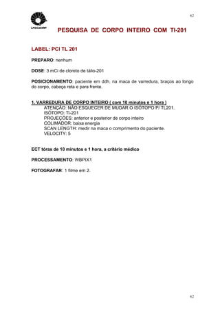 62



            PESQUISA DE CORPO INTEIRO COM Tl-201


LABEL: PCI TL 201

PREPARO: nenhum

DOSE: 3 mCi de cloreto de tálio-201

POSICIONAMENTO: paciente em ddh, na maca de varredura, braços ao longo
do corpo, cabeça reta e para frente.


1. VARREDURA DE CORPO INTEIRO ( com 10 minutos e 1 hora )
      ATENÇÃO: NÃO ESQUECER DE MUDAR O ISÓTOPO P/ TL201.
      ISÓTOPO: Tl-201
      PROJEÇÕES: anterior e posterior de corpo inteiro
      COLIMADOR: baixa energia
      SCAN LENGTH: medir na maca o comprimento do paciente.
      VELOCITY: 5


ECT tórax de 10 minutos e 1 hora, a critério médico

PROCESSAMENTO: WBPIX1

FOTOGRAFAR: 1 filme em 2.




                                                                    62
 