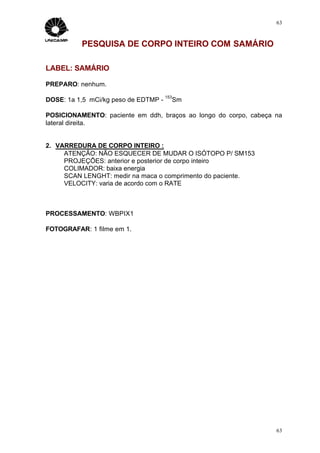 63



          PESQUISA DE CORPO INTEIRO COM SAMÁRIO

LABEL: SAMÁRIO

PREPARO: nenhum.
                                      153
DOSE: 1a 1,5 mCi/kg peso de EDTMP -         Sm

POSICIONAMENTO: paciente em ddh, braços ao longo do corpo, cabeça na
lateral direita.


2. VARREDURA DE CORPO INTEIRO :
     ATENÇÃO: NÃO ESQUECER DE MUDAR O ISÓTOPO P/ SM153
     PROJEÇÕES: anterior e posterior de corpo inteiro
     COLIMADOR: baixa energia
     SCAN LENGHT: medir na maca o comprimento do paciente.
     VELOCITY: varia de acordo com o RATE



PROCESSAMENTO: WBPIX1

FOTOGRAFAR: 1 filme em 1.




                                                                  63
 