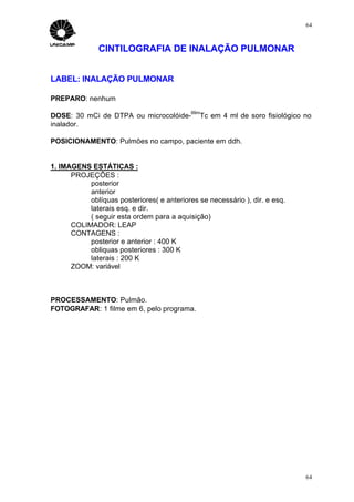 64



               CINTILOGRAFIA DE INALAÇÃO PULMONAR


LABEL: INALAÇÃO PULMONAR

PREPARO: nenhum
                                            99m
DOSE: 30 mCi de DTPA ou microcolóide-          Tc em 4 ml de soro fisiológico no
inalador.

POSICIONAMENTO: Pulmões no campo, paciente em ddh.


1. IMAGENS ESTÁTICAS :
      PROJEÇÕES :
           posterior
           anterior
           oblíquas posteriores( e anteriores se necessário ), dir. e esq.
           laterais esq. e dir.
           ( seguir esta ordem para a aquisição)
      COLIMADOR: LEAP
      CONTAGENS :
           posterior e anterior : 400 K
           obliquas posteriores : 300 K
           laterais : 200 K
      ZOOM: variável



PROCESSAMENTO: Pulmão.
FOTOGRAFAR: 1 filme em 6, pelo programa.




                                                                              64
 