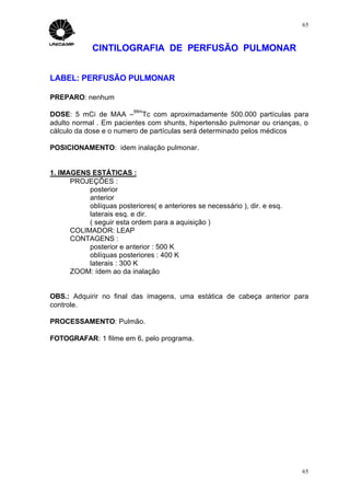 65



             CINTILOGRAFIA DE PERFUSÃO PULMONAR


LABEL: PERFUSÃO PULMONAR

PREPARO: nenhum
                          99m
DOSE: 5 mCi de MAA – Tc com aproximadamente 500.000 partículas para
adulto normal . Em pacientes com shunts, hipertensão pulmonar ou crianças, o
cálculo da dose e o numero de partículas será determinado pelos médicos

POSICIONAMENTO: idem inalação pulmonar.


1. IMAGENS ESTÁTICAS :
      PROJEÇÕES :
           posterior
           anterior
           oblíquas posteriores( e anteriores se necessário ), dir. e esq.
           laterais esq. e dir.
           ( seguir esta ordem para a aquisição )
      COLIMADOR: LEAP
      CONTAGENS :
           posterior e anterior : 500 K
           oblíquas posteriores : 400 K
           laterais : 300 K
      ZOOM: ídem ao da inalação


OBS.: Adquirir no final das imagens, uma estática de cabeça anterior para
controle.

PROCESSAMENTO: Pulmão.

FOTOGRAFAR: 1 filme em 6, pelo programa.




                                                                             65
 