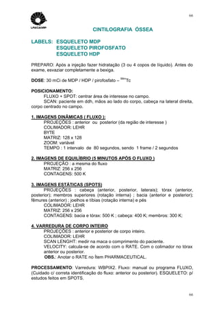 66


                              CINTILOGRAFIA ÓSSEA

LABELS: ESQUELETO MDP
        ESQUELETO PIROFOSFATO
        ESQUELETO HDP

PREPARO: Após a injeção fazer hidratação (3 ou 4 copos de líquido). Antes do
exame, esvaziar completamente a bexiga.
                                            99m
DOSE: 30 mCi de MDP / HDP / pirofosfato –      Tc

POSICIONAMENTO:
      FLUXO + SPOT: centrar área de interesse no campo.
      SCAN: paciente em ddh, mãos ao lado do corpo, cabeça na lateral direita,
corpo centrado no campo.

1. IMAGENS DINÂMICAS ( FLUXO ):
      PROJEÇÕES : anterior ou posterior (da região de interesse )
      COLIMADOR: LEHR
      BYTE
      MATRIZ: 128 x 128
      ZOOM: variável
      TEMPO : 1 intervalo de 80 segundos, sendo 1 frame / 2 segundos

2. IMAGENS DE EQUILÍBRIO (5 MINUTOS APÓS O FLUXO )
      PROJEÇÃO : a mesma do fluxo
      MATRIZ: 256 x 256
      CONTAGENS: 500 K

3. IMAGENS ESTÁTICAS (SPOTS)
      PROJEÇÕES : cabeça (anterior, posterior, laterais); tórax (anterior,
posterior); membros superiores (rotação interna) ; bacia (anterior e posterior);
fêmures (anterior) ; joelhos e tíbias (rotação interna) e pés
      COLIMADOR: LEHR
      MATRIZ: 256 x 256
      CONTAGENS: bacia e tórax: 500 K ; cabeça: 400 K; membros: 300 K;

4. VARREDURA DE CORPO INTEIRO
     PROJEÇÕES : anterior e posterior de corpo inteiro.
     COLIMADOR: LEHR
     SCAN LENGHT: medir na maca o comprimento do paciente.
     VELOCITY: calcula-se de acordo com o RATE. Com o colimador no tórax
     anterior ou posterior.
      OBS.: Anotar o RATE no Ítem PHARMACEUTICAL.

PROCESSAMENTO: Varredura: WBPIX2. Fluxo: manual ou programa FLUXO,
(Cuidado c/ correta identificação do fluxo: anterior ou posterior). ESQUELETO: p/
estudos feitos em SPOTS.


                                                                               66
 