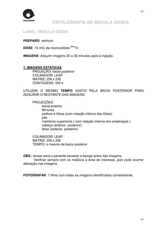 67



                  CINTILOGRAFIA DE MEDULA ÓSSEA

LABEL: MEDULA ÓSSEA

PREPARO: nenhum
                              99m
DOSE: 10 mCi de microcolóide-     Tc

IMAGENS: Adquirir imagens 20 a 30 minutos após a injeção.


1. IMAGENS ESTÁTICAS
      PROJEÇÃO: bacia posterior
      COLIMADOR: LEAP
      MATRIZ: 256 x 256
      CONTAGENS: 500 k

UTILIZAR O MESMO TEMPO GASTO PELA BACIA POSTERIOR PARA
ADQUIRIR O RESTANTE DAS IMAGENS:

     PROJEÇÕES:
         bacia anterior
         fêmures
         joelhos e tíbias (com rotação interna das tíbias)
         pés
         membros superiores ( com rotação interna dos antebraços )
         cabeça (anterior, posterior)
         tórax (anterior, posterior)

     COLIMADOR: LEAP
     MATRIZ: 256 x 256
     TEMPO: o mesmo da bacia posterior


OBS.: Avisar para o paciente esvaziar a bexiga antes das imagens.
       Verificar sempre com os médicos a área de interesse, pois pode ocorrer
alteração nas imagens.


FOTOGRAFAR: 1 filme com todas as imagens identificadas corretamente.




                                                                           67
 