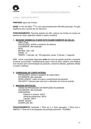 68



                      ESPLENOPORTOCINTILOGRAFIA

LABEL: ESPLENOPORTO

PREPARO: jejum de 4 horas
                        99m
DOSE: 6 mCi de MAA - Tc com aproximadamente 400.000 partículas. Punção
esplênica com o auxílio de um ultra-som.

POSICIONAMENTO: Paciente deitado em ddh, colocar nos limites do campo as
laterais do corpo, apêndice xifóide e cicatriz umbilical.

1. IMAGENS DINÂMICAS (FAZER ESTE EXAME SOMENTE NA HELIX) :
     VIEW: Fluxo
     PROJEÇÕES: anterior e posterior de abdome
     COLIMADOR: alta resolução
     BYTE
     MATRIZ: 128 x 128
     ZOOM: 1.3
     TEMPO: 1 intervalo de 120 segundos, sendo 2 frames / 1 segundo

OBS.: Iniciar a aquisição segundos antes do início da injeção (quando o paciente
já estiver puncionado). Imediatamente apos o final do fluxo, adquirir uma estática
com marcas sem movimentação do paciente: contornos laterais, apêndice xifóide
e cicatriz umbilical.


2. VARREDURA DE CORPO INTEIRO:
     PROJEÇÕES: anterior e posterior de corpo inteiro
     COLIMADOR: alta resolução
     SCAN LENGHT: medir na maca o comprimento do paciente.
     VELOCITY: Calcular pelo rate com o colimador em cima do pulmão.

3. IMAGENS ESTÁTICAS:
     TODAS AS PROJEÇÕES DE PERFUSÃO PULMONAR:
     COLIMADOR: alta resolução
     CONTAGENS:
          Posterior e anterior: 500 K
          Oblíquas posteriores: 400 K
          Laterais: 300 K
     ZOOM: Variável
     OVERFLOW: NO

PROCESSAMENTO: fotografar 1 filme em 2 o fluxo agrupado, 1 filme com o
WBPIX e 1 filme em 6 as projeções da perfusão pulmonar - PULMÃO.




                                                                                68
 