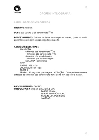 69



                           DACRIOCINTILOGRAFIA


LABEL: DACRIOCINTILOGRAFIA

PREPARO: nenhum
                                    99m
DOSE: 300 µCi /10 µl de pertecnetato-   Tc

POSICIONAMENTO: Colocar no limite do campo as laterais, ponta do nariz,
paciente sentado com cabeça apoiada no suporte.


1. IMAGENS ESTÁTICAS :
       AQUISIÇÃO :
                                         99m
             5 minutos pós pertecnetato- Tc
                                           99m
             10 minutos pós pertecnetato- Tc
             5 minutos pós soro fisiológico
             10 minutos pós soro fisiológico
             ESTÁTICA : com marca
       BYTE
       MATRIZ : 128 x 128
       COLIMADOR: Pin - hole
       ZOOM: 2
       TEMPO : 25 segundos por imagem. ATENÇÃO : Crianças fazer somente
estáticas de 5 minutos pós pertecnetato-99mTc e 10 min pós soro e marcas.




PROCESSAMENTO: DACRIO
FOTOGRAFAR: 1 filme em 6: TARDIA 5 MIN.
                          TARDIA 10 MIN.
                          TARDIA 5 MIN PÓS-SORO
                          TARD.10 MIN. PÓS-SORO
                          MARCAS.




                                                                       69
 