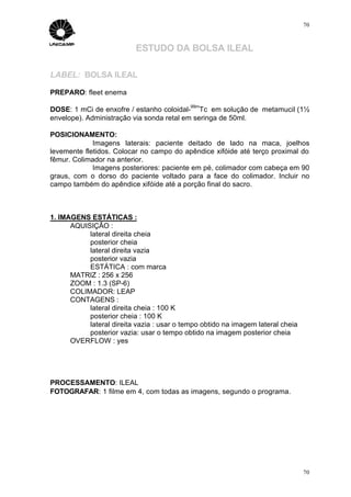 70



                           ESTUDO DA BOLSA ILEAL

LABEL: BOLSA ILEAL

PREPARO: fleet enema
                                            99m
DOSE: 1 mCi de enxofre / estanho coloidal- Tc em solução de metamucil (1½
envelope). Administração via sonda retal em seringa de 50ml.

POSICIONAMENTO:
             Imagens laterais: paciente deitado de lado na maca, joelhos
levemente fletidos. Colocar no campo do apêndice xifóide até terço proximal do
fêmur. Colimador na anterior.
             Imagens posteriores: paciente em pé, colimador com cabeça em 90
graus, com o dorso do paciente voltado para a face do colimador. Incluir no
campo também do apêndice xifóide até a porção final do sacro.



1. IMAGENS ESTÁTICAS :
      AQUISIÇÃO :
           lateral direita cheia
           posterior cheia
           lateral direita vazia
           posterior vazia
           ESTÁTICA : com marca
      MATRIZ : 256 x 256
      ZOOM : 1.3 (SP-6)
      COLIMADOR: LEAP
      CONTAGENS :
           lateral direita cheia : 100 K
           posterior cheia : 100 K
           lateral direita vazia : usar o tempo obtido na imagem lateral cheia
           posterior vazia: usar o tempo obtido na imagem posterior cheia
      OVERFLOW : yes




PROCESSAMENTO: ILEAL
FOTOGRAFAR: 1 filme em 4, com todas as imagens, segundo o programa.




                                                                                 70
 