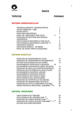 71



                               ÍNDICE

TÓPICOS                                     PÁGINAS


SISTEMA CARDIOVASCULAR

    VENTRICULOGRAFIA RADIOISOTÓPICA              1
    GATED HEMÁCIAS / MIBI                        2
    GATED SPECT                                  3
    PERFUSÃO MIOCÁRDICA                          4
    PESQ. DE VIABILIDADE COM TÁLIO          5
    PESQUISA DE NECROSE MIOCÁRDICA                6
    VENOGRAFIA                                    7
    CINTILOGRAFIA MIOCÁRDICA COM GA-67            8
                                     18
    CINTILOGRAFIA MIOCÁRDICA COM FDG- F           9
    LINFOCINTILOGRAFIA                           10
    LINFOCINTILOGRAFIA DE MMSS                   11
    PESQ. DE SHUNT DIREITA-ESQUERDA              12


SISTEMA DIGESTIVO

    PESQUISA DE SANGRAMENTO ATIVO                13
    PESQUISA DE SANGRAMENTO INTERMITENTE         14
    ESTUDO DAS GLÂNDULAS SALIVARES               15
    ESVAZIAMENTO ESOFÁGICO (LÍQUIDOS)      16
    ESVAZIAMENTO ESOFÁGICO (SEMI- SÓLIDOS)       17
    PESQUISA DE REFLUXO GASTRO-ESOFÁGICO         19
    PESQUISA DE DISTÚRBIOS DA DEGLUTIÇÃO         20
    ESVAZIAMENTO GÁSTRICO LÍQUIDO                21
    ESVAZIAMENTO GÁSTRICO SÓLIDO                 22
    CINTILOGRAFIA DE FÍGADO E BAÇO               23
    CINTILOGRAFIA DAS VIAS BILIARES              24
    PESQUISA DE DIVERTÍCULO DE MECKEL            25
    PESQUISA DE HEMANGIOMA HEPÁTICO              26
    PESQUISA DE FÍSTULA ABDOMINO-PLEURAL         27
                                       99m
    PERDA PROTEÍCA INTESTINAL ALBUMINA- Tc       28


SISTEMA ENDÓCRINO

    CINTILOGRAFIA DE TIREÓIDE                    29
                                 131
    CINTILOGRAFIA DE TIREÓIDE COM I              30
                                   131
    PESQUISA DE CORPO INTEIRO COM I              31
                                       131 123
    PESQUISA DE CORPO INTEIRO COM MIBG / I       32
    ESTUDO DAS PARATIREÓIDES                     33



                                                      71
 