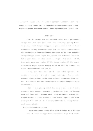 S T R A T E G I C M A N A G E M E N T : L I N G K U N G A N E K S T E R N A L , I N T E R N A L D A N S W O T
N U R U L I H S A N I , M A H A S I S W A P A S C A S A R J A N A , U N I V E R S I T A S M E R C U B U A N A
H A P Z I A L I , D O S E N M A G I S T E R M A N A G E M E N T , U N I V E R S I T A S M E R C U B U A N A
A B S T R A C T
F o r m u l a s i s t r a t e g i s a t a u y a n g b i a s a n y a d i s e b u t d e n g a n p e r e n c a n a a n
s t r a t e g i s m e r u p a k a n p r o s e s p e n y u s u n a n p e r e n c a n a a n j a n g k a p a n j a n g . K a r e n a
i t u p r o s e s n y a l e b i h b a n y a k m e n g g u n a k a n p r o s e s a n a l i s i s . J a d i d i d a l a m
p e r e n c a n a a n s t r a t e g i s i n i a n a l i s is - a n a l i s i s b a i k p a d a t i n g k a t k o r p o r a t m a u p u n
p a d a t i n g k a t b i s n is s a n g a t d i b u t u h k a n . T u j u a n n y a a d a la h u n t u k m e n y u s u n
s t r a t e g i s e h i n g g a s e s u a i d e n g a n m i s i , s a s a r a n s e r t a k e b i j a k a n p e r u s a h a a n .
D a l a m p e m b a h a s a n i n i a k a n d i u r a i k a n s e b a g i a n d a r i a n a l i s a S W O T ,
d i a n t a r a n y a p e n g e r t i a n a n a l i s a S W O T , t u j u a n a n a l i s a S W O T , a n a l i s a
e k s t e r n a l d a n a n a l i s a i n t e r n a l , d i a g r a m a n a l i s a S W O T , S W O T m a t r i x , d a n
a n a l i s a S W O T p a d a p e r b a n k a n s y a r i ’ a h .
S t r a t e g i p a d a h a k e k a t n y a a d a l a h p e r e n c a n a k a n ( p l a n n i n g ) d a n
m a n e j e m e n ( m a n a g e m e n t ) u n t u k m e n c a p a i s u a t u t u j u a n . N a m u n , u n t u k
m e n c a p a i t u j u a n t e r s e b u t , s t r a t e g i t i d a k b e r f u n g s i s e b a g a i p e t a j a l a n y a n g
h a n y a m e n u n j u k k a n a r a h s a j a , t e t a p i h a r u s m e n u n j u k k a n b a g a i m a n a t a k t i k
o p e r a s i o n a l n y a .
T i d a k a d a s t r a t e g i y a n g t e r b a i k b a g i s u a t u p e r u s a h a a n s e b a b s e t i a p
p e r u s a h a a n h a r u s m e n y u s u n s t r a t e g i m e n u r u t k o m p e t e n s i i n t i y a n g d i p u n y a i
u n t u k m e n c a p a i t u j u a n . B a h k a n d a l a m s u a t u p e r u s a h a a n , s t r a t e g i y a n g
b e r b e d a d i b u t u h k a n u n t u k p e r u s a h a a n y a n g d i m i l i k i a g a r u n g g u l d a l a m
p e r s a i n g a n . M e n u r u t K o t l e r d a n A m s t r o n g ( 1 9 9 6 ) a d a t i g a s t r a t e g i b e r s a i n g
u n t u k m e n a n g a d a l a h :
a . K e p e m i m p i n a n b i a y a r e n d a h
D i s i n i p e r u s a h a a n b e k e r j a k e r a s u n t u k m e n c a p a i b i a y a p r o d u k s i
t e r e n d a h u n t u k s e h i n g g a d a p a t m e n e t a p k a n h a r g a l e b i h r e n d a h
 