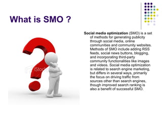 What is SMO ? <ul><li>Social media optimization  (SMO) is a set of methods for generating publicity through social media, ...