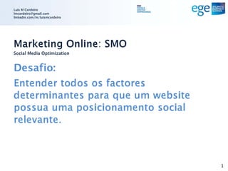 Luis M Cordeiro
lmcordeiro@gmail.com
linkedin.com/in/luismcordeiro




Marketing Online: SMO
Social Media Optimization


Desafio:
Entender todos os factores
determinantes para que um website
possua uma posicionamento social
relevante.



                                    1
 