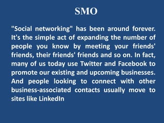 SMO
"Social networking" has been around forever.
It's the simple act of expanding the number of
people you know by meeting your friends'
friends, their friends' friends and so on. In fact,
many of us today use Twitter and Facebook to
promote our existing and upcoming businesses.
And people looking to connect with other
business-associated contacts usually move to
sites like LinkedIn
 