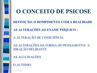 O CONCEITO DE PSICOSE 
DEFINIÇÃO: O ROMPIMENTO COM A REALIDADE 
AS ALTERAÇÕES AO EXAME PSÍQUICO : 
A ALTERAÇÃO DE CONSCIÊNCIA 
AS ALTERAÇÕES DA FORMA DO PENSAMENTO: A 
IDEAÇÃO DELIRANTE 
AS ALUCINAÇÕES 
O AUTISMO 
OLOGIA A NIVEL DOPAMINÉRGICO 

