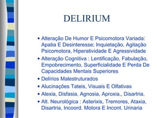 DELIRIUM 
· Alteração De Humor E Psicomotora Variada: 
Apatia E Desinteresse; Inquietação, Agitação 
Psicomotora, Hiperatividade E Agressividade 
· Alteração Cognitiva : Lentificação, Fabulação, 
Empobrecimento, Superficialidade E Perda De 
Capacidades Mentais Superiores 
· Delírios Malestruturados 
· Alucinações Tateis, Visuais E Olfativas 
· Alexia, Disfasia, Agnosia, Aproxia,, Disartria. 
· Alt. Neurológica : Asterixis, Tremores, Ataxia, 
Disartria, Incoord. Motora E Incont. Urinaria 
 