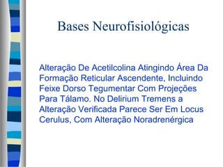 Bases Neurofisiológicas 
 Alteração De Acetilcolina Atingindo Área Da 
Formação Reticular Ascendente, Incluindo 
Feixe Dorso Tegumentar Com Projeções 
Para Tálamo. No Delirium Tremens a 
Alteração Verificada Parece Ser Em Locus 
Cerulus, Com Alteração Noradrenérgica 
 