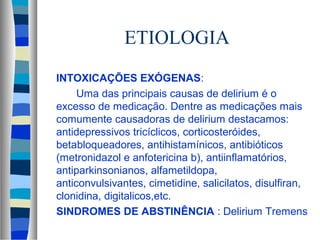 ETIOLOGIA 
 INTOXICAÇÕES EXÓGENAS: 
 Uma das principais causas de delirium é o 
excesso de medicação. Dentre as medicações mais 
comumente causadoras de delirium destacamos: 
antidepressivos tricíclicos, corticosteróides, 
betabloqueadores, antihistamínicos, antibióticos 
(metronidazol e anfotericina b), antiinflamatórios, 
antiparkinsonianos, alfametildopa, 
anticonvulsivantes, cimetidine, salicilatos, disulfiran, 
clonidina, digitalicos,etc. 
 SINDROMES DE ABSTINÊNCIA : Delirium Tremens 
 
